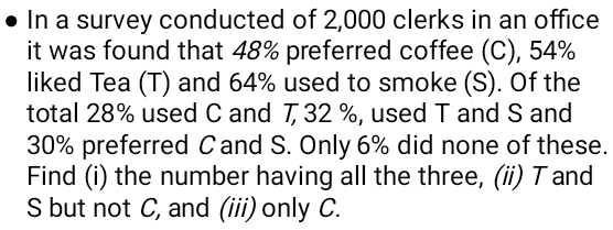 In a survey conducted of 2,000 clerks in an office 
it was found that 48% preferred coffee (C), 54%
liked Tea (T) and 64% used to smoke (S). Of the 
total 28% used C and 7, 32 %, used T and S and
30% preferred C and S. Only 6% did none of these. 
Find (i) the number having all the three, (ii) T and 
S but not C, and (iii) only C.