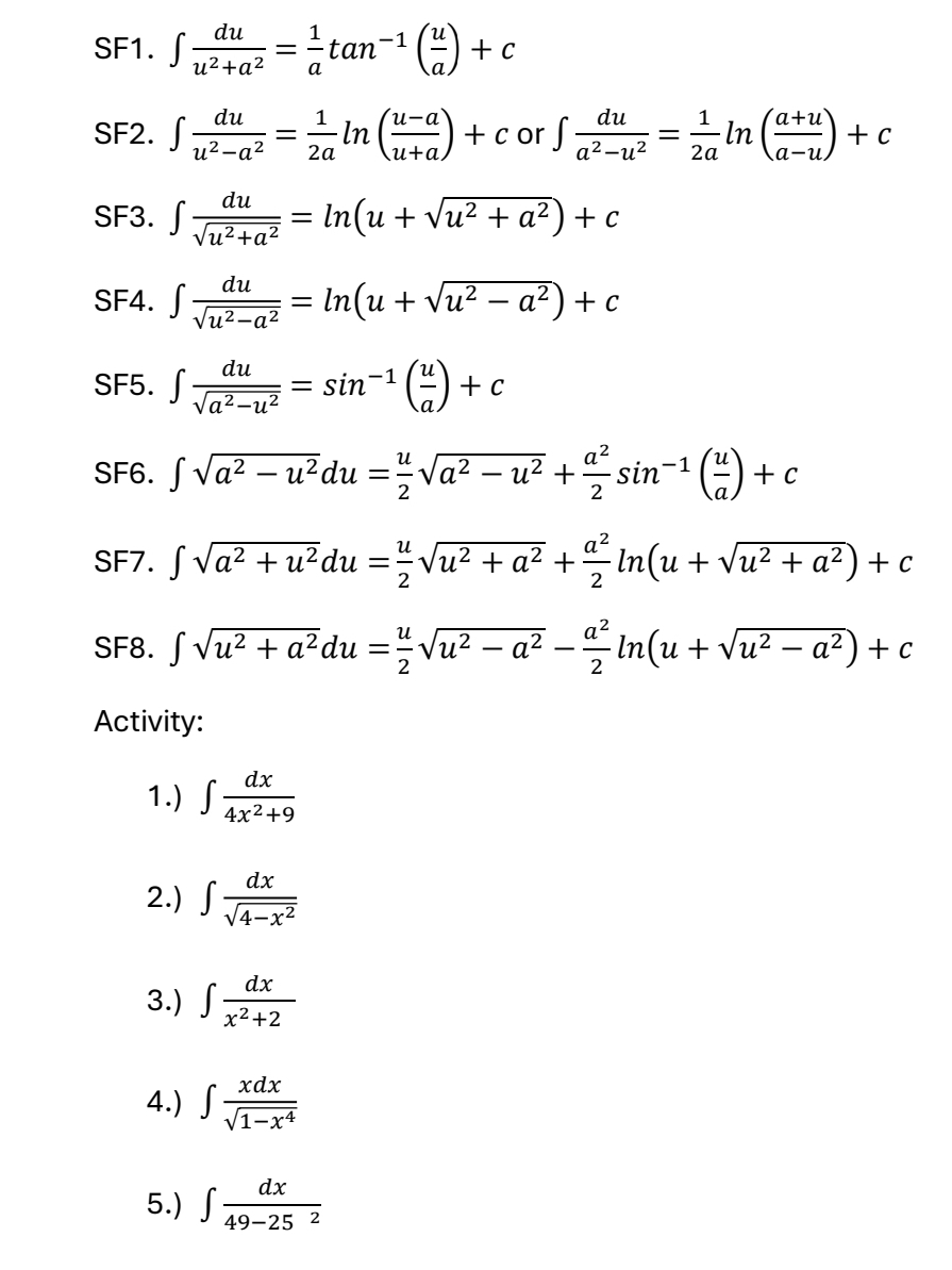 SF1. ∈t  du/u^2+a^2 = 1/a tan^(-1)( u/a )+c
SF2. ∈t  du/u^2-a^2 = 1/2a ln ( (u-a)/u+a )+c or ∈t  du/a^2-u^2 = 1/2a ln ( (a+u)/a-u )+c
SF3. ∈t  du/sqrt(u^2+a^2) =ln (u+sqrt(u^2+a^2))+c
SF4. ∈t  du/sqrt(u^2-a^2) =ln (u+sqrt(u^2-a^2))+c
SF5. ∈t  du/sqrt(a^2-u^2) =sin^(-1)( u/a )+c
SF6. ∈t sqrt(a^2-u^2)du= u/2 sqrt(a^2-u^2)+ a^2/2 sin^(-1)( u/a )+c
SF7. ∈t sqrt(a^2+u^2)du= u/2 sqrt(u^2+a^2)+ a^2/2 ln (u+sqrt(u^2+a^2))+c
SF8. ∈t sqrt(u^2+a^2)du= u/2 sqrt(u^2-a^2)- a^2/2 ln (u+sqrt(u^2-a^2))+c
Activity:
1.) ∈t  dx/4x^2+9 
2.) ∈t  dx/sqrt(4-x^2) 
3.) ∈t  dx/x^2+2 
4.) ∈t  xdx/sqrt(1-x^4) 
5.) ∈t  dx/49-25^2 