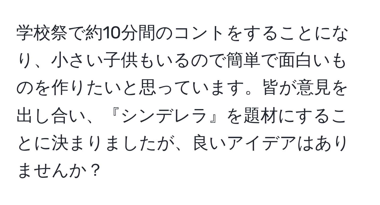 学校祭で約10分間のコントをすることになり、小さい子供もいるので簡単で面白いものを作りたいと思っています。皆が意見を出し合い、『シンデレラ』を題材にすることに決まりましたが、良いアイデアはありませんか？