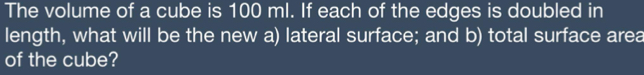 The volume of a cube is 100 ml. If each of the edges is doubled in 
length, what will be the new a) lateral surface; and b) total surface area 
of the cube?