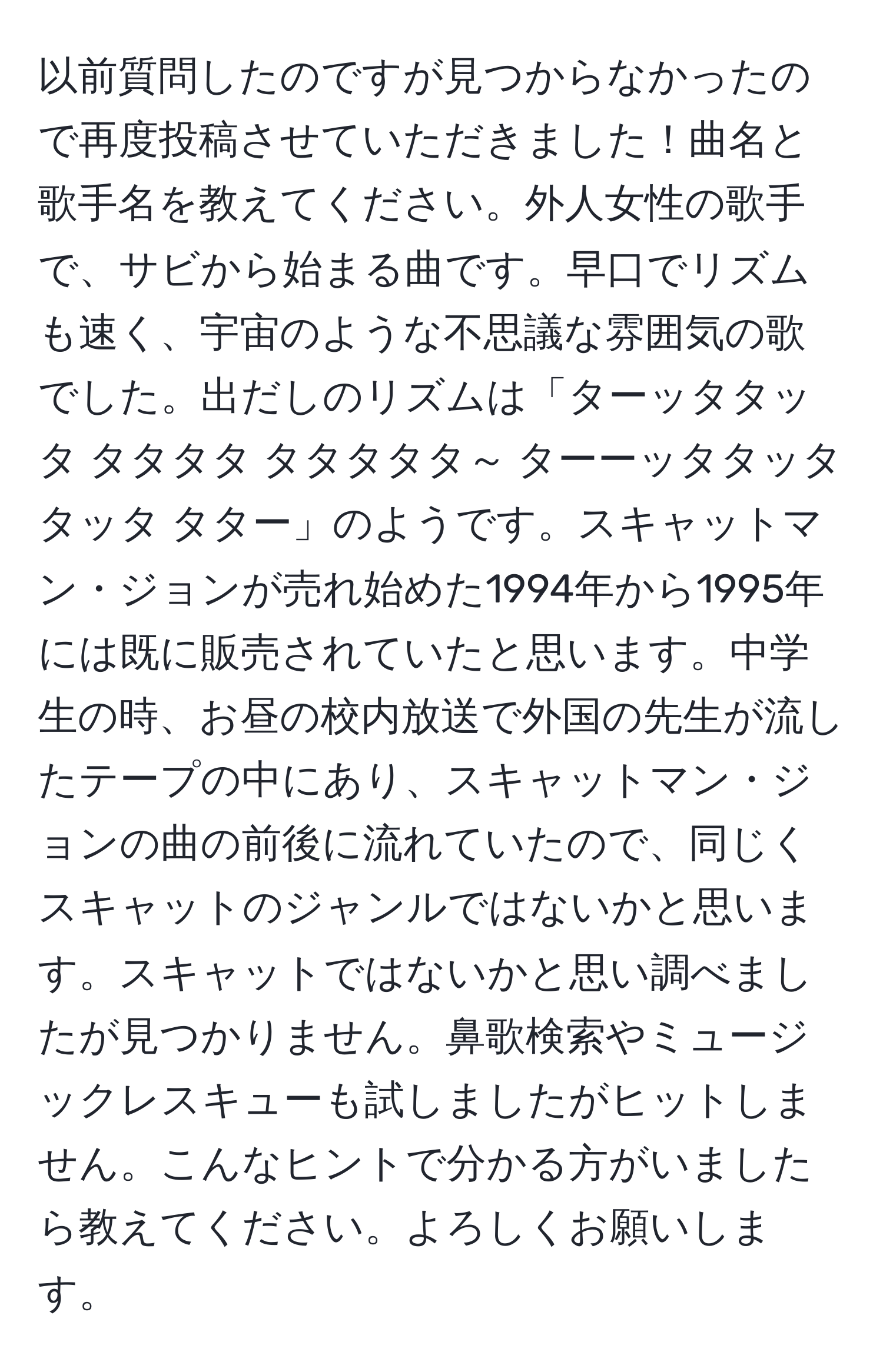 以前質問したのですが見つからなかったので再度投稿させていただきました！曲名と歌手名を教えてください。外人女性の歌手で、サビから始まる曲です。早口でリズムも速く、宇宙のような不思議な雰囲気の歌でした。出だしのリズムは「ターッタタッタ タタタタ タタタタタ～ ターーッタタッタタッタ タター」のようです。スキャットマン・ジョンが売れ始めた1994年から1995年には既に販売されていたと思います。中学生の時、お昼の校内放送で外国の先生が流したテープの中にあり、スキャットマン・ジョンの曲の前後に流れていたので、同じくスキャットのジャンルではないかと思います。スキャットではないかと思い調べましたが見つかりません。鼻歌検索やミュージックレスキューも試しましたがヒットしません。こんなヒントで分かる方がいましたら教えてください。よろしくお願いします。