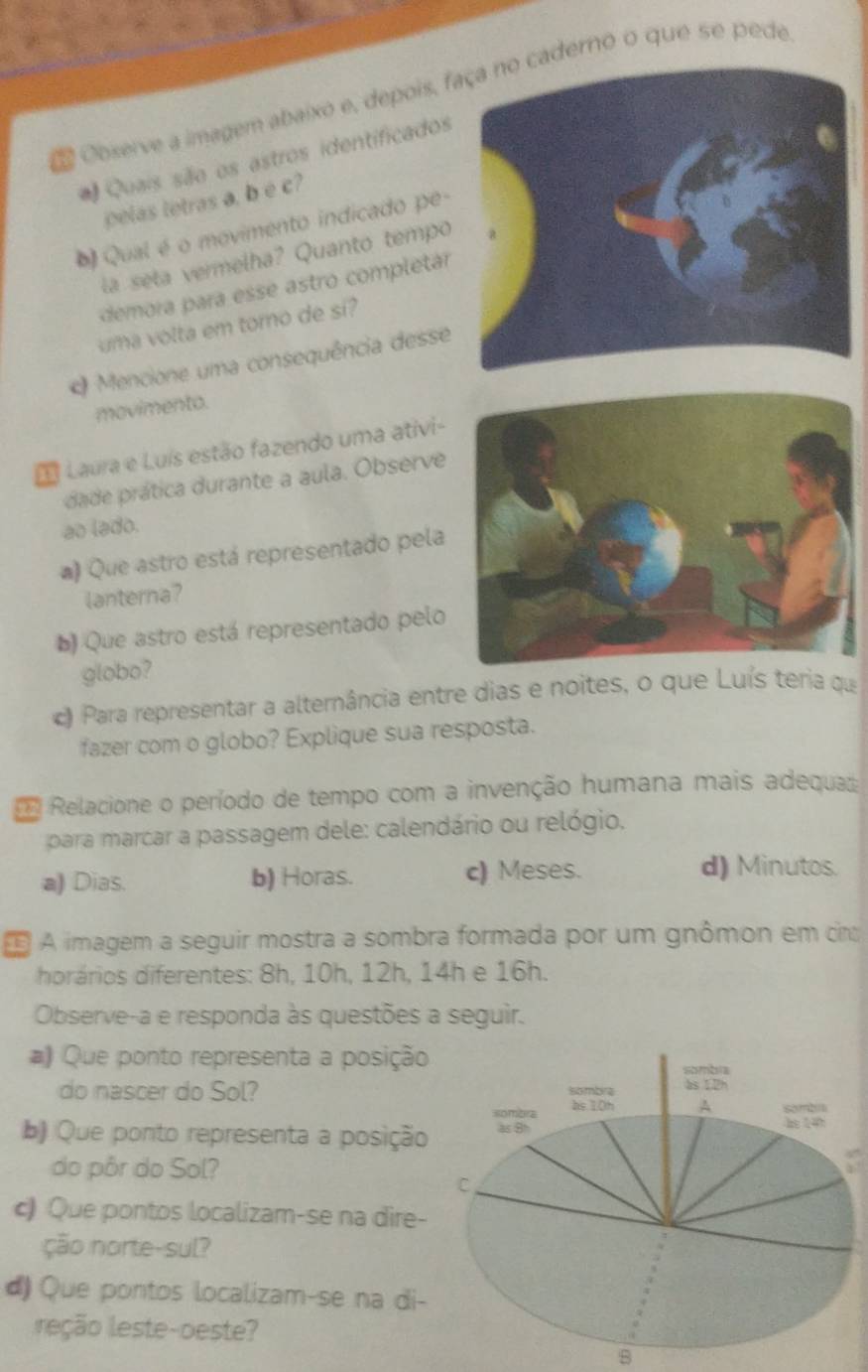 Observe a imagem abaixo e, depois, fderno o que se pede
Quais são os astros identificados
pelas tetras a, b é c?
Qual é o movimento indicado pe-
la seta vermelha? Quanto tempo
demora para esse astro completár
uma volta em torno de si?
Mencione uma consequência desse
movimento.
Laura e Luís estão fazendo uma ativi-
dade prática durante a aula. Observe
ao lado.
a) Que astro está representado pela
lanterna?
b) Que astro está representado pelo
globo?
c) Para representar a alternância entre dias e noites, o que Luís teria qu
fazer com o globo? Explique sua resposta.
Relacione o período de tempo com a invenção humana mais adequa
para marcar a passagem dele: calendário ou relógio.
a) Dias. b) Horas. c) Meses. d) Minutos.
É A imagem a seguir mostra a sombra formada por um gnômon em cir
horários diferentes: 8h, 10h, 12h, 14h e 16h.
Observe-a e responda às questões a seguir.
Que ponto representa a posição
do nascer do Sol? 
b Que ponto representa a posição
do pôr do Sol?
c Que pontos localizam-se na dire-
ção norte-sul?
d) Que pontos localizam-se na di-
reção leste-oeste?
B