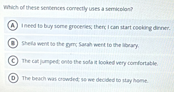 Which of these sentences correctly uses a semicolon?
A ) I need to buy some groceries; then; I can start cooking dinner.
B Sheila went to the gym; Sarah went to the library.
C) The cat jumped; onto the sofa it looked very comfortable.
D The beach was crowded; so we decided to stay home.