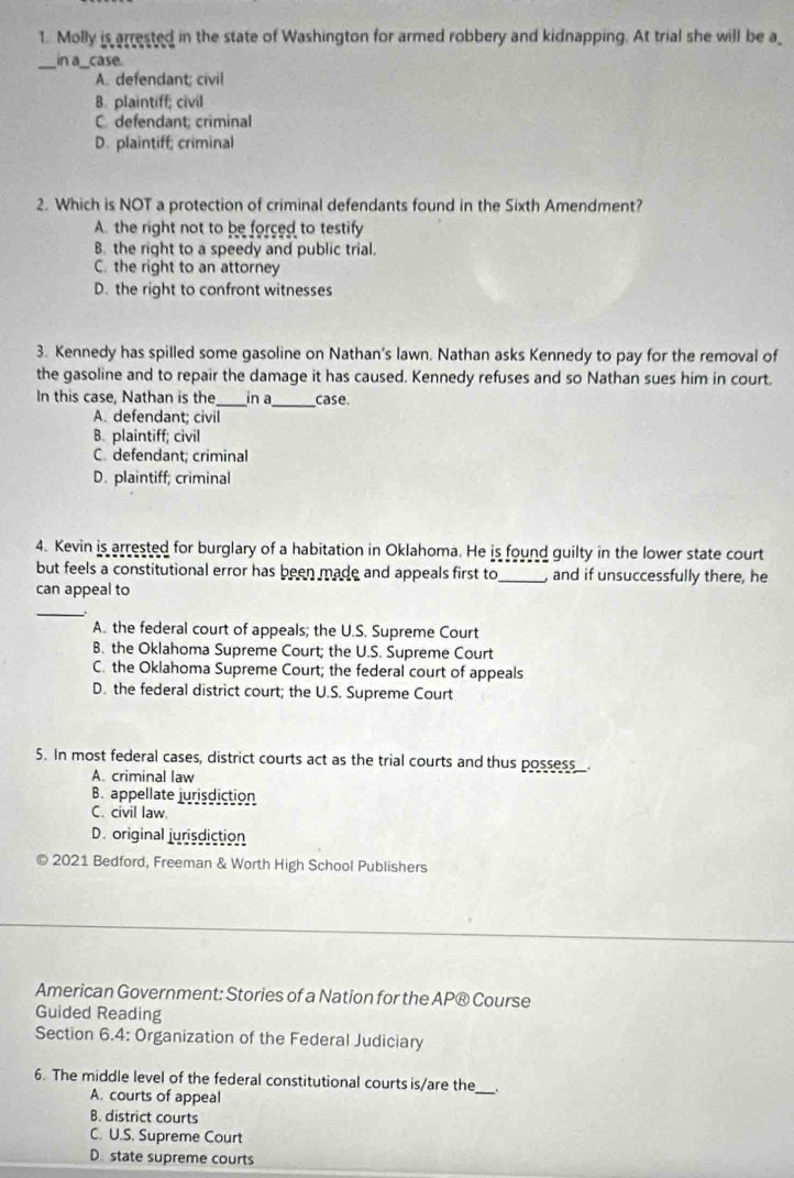 Molly is arrested in the state of Washington for armed robbery and kidnapping. At trial she will be a_
_in a_case.
A. defendant; civil
B. plaintiff; civil
C. defendant; criminal
D. plaintiff; criminal
2. Which is NOT a protection of criminal defendants found in the Sixth Amendment?
A. the right not to be forced to testify
B. the right to a speedy and public trial.
C. the right to an attorney
D. the right to confront witnesses
3. Kennedy has spilled some gasoline on Nathan’s lawn. Nathan asks Kennedy to pay for the removal of
the gasoline and to repair the damage it has caused. Kennedy refuses and so Nathan sues him in court.
In this case, Nathan is the_ in a_ case.
A. defendant; civil
B. plaintiff; civil
C. defendant; criminal
D. plaintiff; criminal
4. Kevin is arrested for burglary of a habitation in Oklahoma. He is found guilty in the lower state court
but feels a constitutional error has been made and appeals first to_ , and if unsuccessfully there, he
can appeal to
_
A. the federal court of appeals; the U.S. Supreme Court
B. the Oklahoma Supreme Court; the U.S. Supreme Court
C. the Oklahoma Supreme Court; the federal court of appeals
D. the federal district court; the U.S. Supreme Court
5. In most federal cases, district courts act as the trial courts and thus possess_.
A. criminal law
B. appellate jurisdiction
C. civil law.
D. original jurisdiction
2021 Bedford, Freeman & Worth High School Publishers
American Government: Stories of a Nation for the AP® Course
Guided Reading
Section 6.4: Organization of the Federal Judiciary
6. The middle level of the federal constitutional courts is/are the_ .
A. courts of appeal
B. district courts
C. U.S. Supreme Court
D state supreme courts