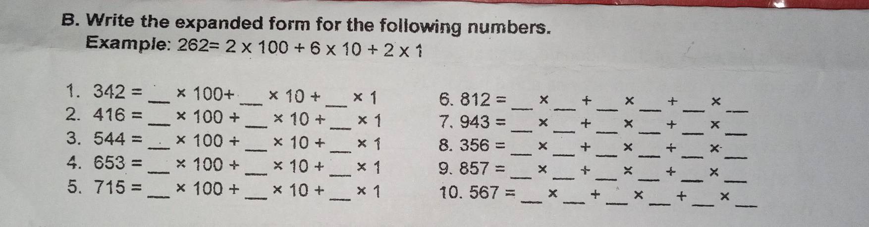 Write the expanded form for the following numbers. 
Example: 262=2* 100+6* 10+2* 1
_ 
__ 
__ 
_ 
1. 342= _ * 100+ _  * 10+ _  * 1
6. 812= + x + ×
_ 
2. 416= _ * 100+ _  * 10+ _  * 1
7. 943= _ _ + _ x + x
__ 
_ 
_ 
3. 544= _ * 100+ _  * 10+ _  * 1 8. 356= _ x _ + x + _ x_ 
__ 
__ 
4. 653= _ * 100+ _  * 10+ _  * 1 9. 857= _ x + × +
__ 
__ 
_ 
5. 715= _ * 100+ _  * 10+ _  * 1 10. 567= _  x + × + x_ 