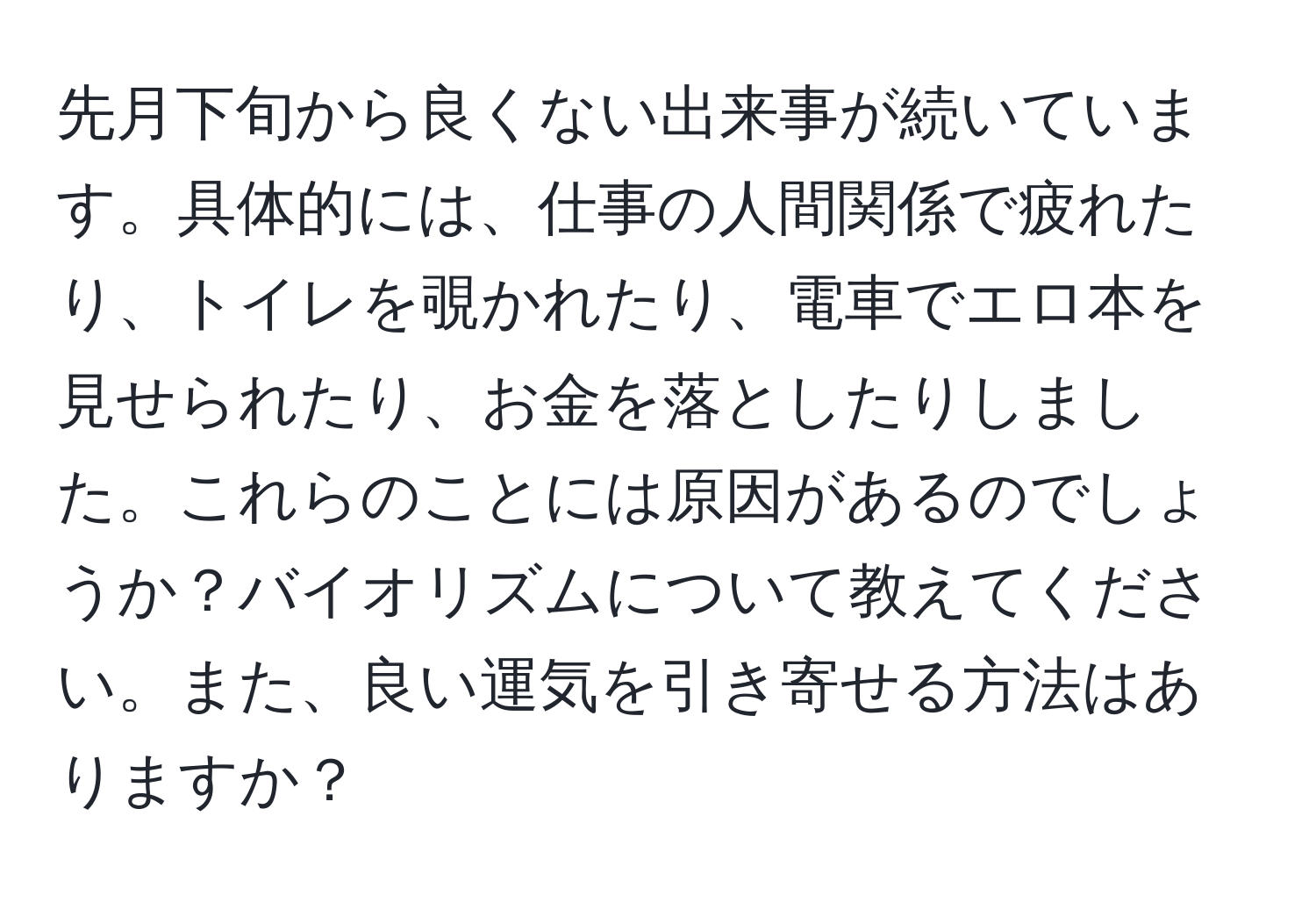 先月下旬から良くない出来事が続いています。具体的には、仕事の人間関係で疲れたり、トイレを覗かれたり、電車でエロ本を見せられたり、お金を落としたりしました。これらのことには原因があるのでしょうか？バイオリズムについて教えてください。また、良い運気を引き寄せる方法はありますか？