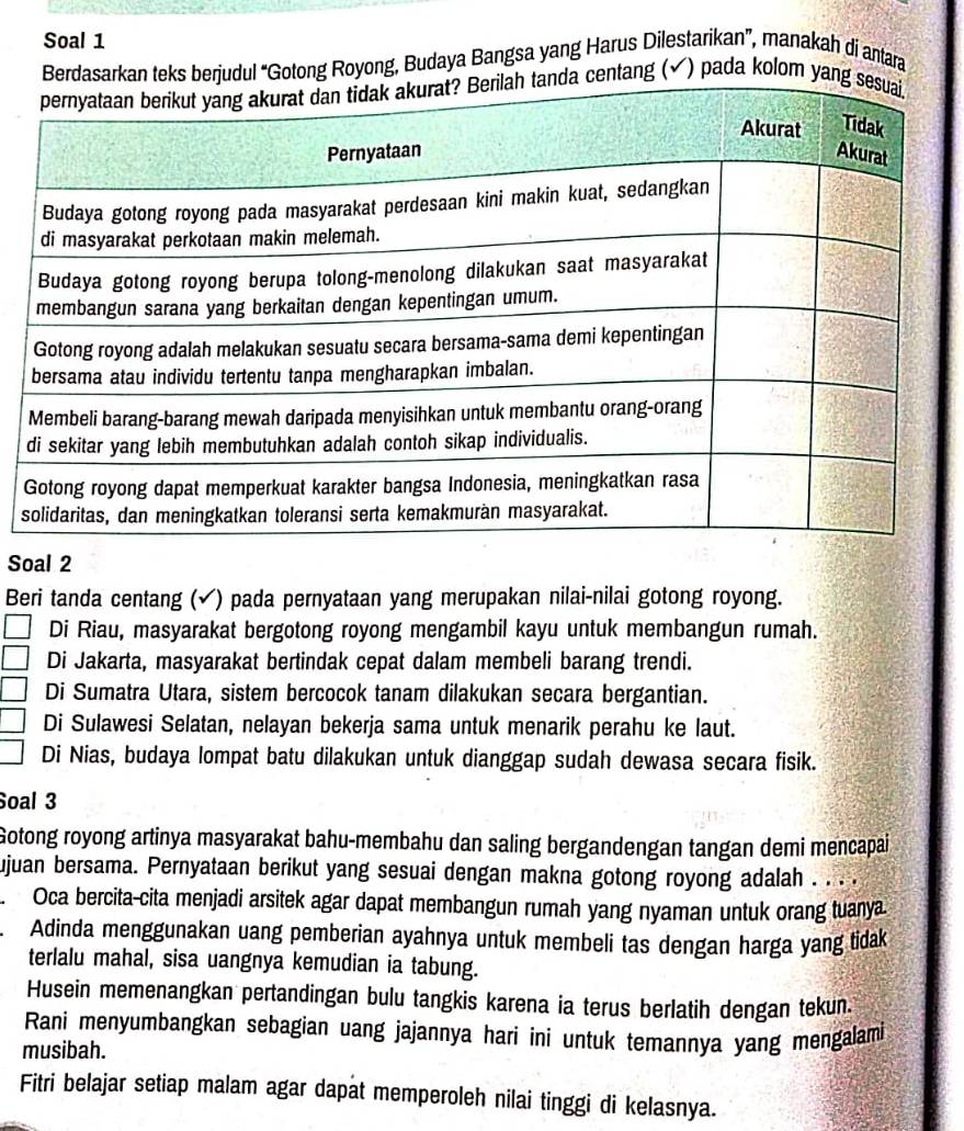 Soal 1
ul “Gotong Royong, Budaya Bangsa yang Harus Dilestarikan”, manakah di antara
tang (✔) pada kolom 
s
Soal 2
Beri tanda centang (✔) pada pernyataan yang merupakan nilai-nilai gotong royong.
Di Riau, masyarakat bergotong royong mengambil kayu untuk membangun rumah.
Di Jakarta, masyarakat bertindak cepat dalam membeli barang trendi.
Di Sumatra Utara, sistem bercocok tanam dilakukan secara bergantian.
Di Sulawesi Selatan, nelayan bekerja sama untuk menarik perahu ke laut.
Di Nias, budaya lompat batu dilakukan untuk dianggap sudah dewasa secara fisik.
Soal 3
Gotong royong artinya masyarakat bahu-membahu dan saling bergandengan tangan demi mencapai
ujuan bersama. Pernyataan berikut yang sesuai dengan makna gotong royong adalah . . . .
Oca bercita-cita menjadi arsitek agar dapat membangun rumah yang nyaman untuk orang tuanya.
Adinda menggunakan uang pemberian ayahnya untuk membeli tas dengan harga yang tidak
terlalu mahal, sisa uangnya kemudian ia tabung.
Husein memenangkan pertandingan bulu tangkis karena ia terus berlatih dengan tekun.
Rani menyumbangkan sebagian uang jajannya hari ini untuk temannya yang mengalami
musibah.
Fitri belajar setiap malam agar dapat memperoleh nilai tinggi di kelasnya.