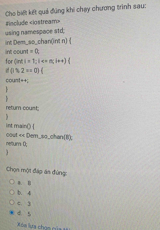 Cho biết kết quả đúng khi chạy chương trình sau:
#include
using namespace std;
int Dem_so_chan(int n) 
int count =0; 
for (int i=1; i ;i++) 
if (i% 2==0)
count++;
return count;
int main() 
cout << Dem_so_chan(8);
return 0;
、
Chọn một đáp án đúng:
 a. 8
b. 4
c. 3
d. 5
Xóa lựa chọn của tâi