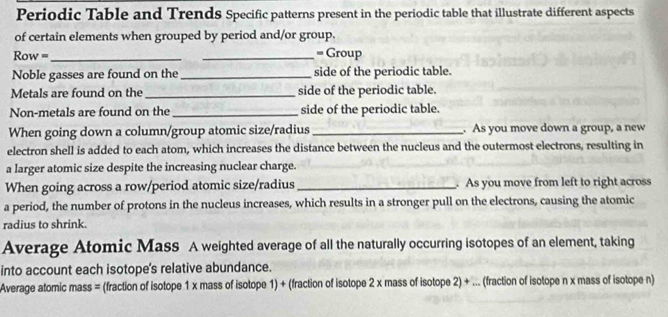 Periodic Table and Trends Specific patterns present in the periodic table that illustrate different aspects 
of certain elements when grouped by period and/or group. 
Row = __= Group 
Noble gasses are found on the_ side of the periodic table. 
Metals are found on the _side of the periodic table. 
Non-metals are found on the _side of the periodic table. 
When going down a column/group atomic size/radius_ . As you move down a group, a new 
electron shell is added to each atom, which increases the distance between the nucleus and the outermost electrons, resulting in 
a larger atomic size despite the increasing nuclear charge. 
When going across a row/period atomic size/radius _. As you move from left to right across 
a period, the number of protons in the nucleus increases, which results in a stronger pull on the electrons, causing the atomic 
radius to shrink. 
Average Atomic Mass A weighted average of all the naturally occurring isotopes of an element, taking 
into account each isotope's relative abundance. 
Average atomic mass = (fraction of isotope 1 x mass of isotope 1) + (fraction of isotope 2 x mass of isotope 2) + ... (fraction of isotope n x mass of isotope n)