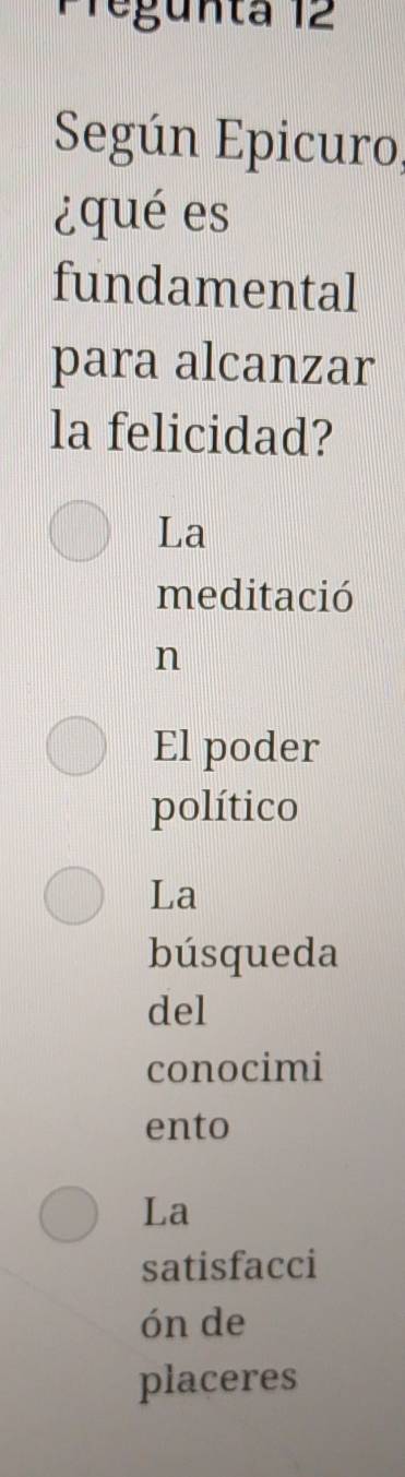 Pregunta 12
Según Epicuro,
¿qué es
fundamental
para alcanzar
la felicidad?
La
meditació
n
El poder
político
La
búsqueda
del
conocimi
ento
La
satisfacci
ón de
placeres