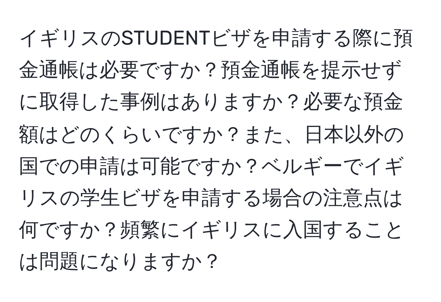 イギリスのSTUDENTビザを申請する際に預金通帳は必要ですか？預金通帳を提示せずに取得した事例はありますか？必要な預金額はどのくらいですか？また、日本以外の国での申請は可能ですか？ベルギーでイギリスの学生ビザを申請する場合の注意点は何ですか？頻繁にイギリスに入国することは問題になりますか？