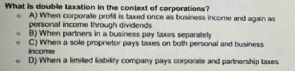 What is double taxation in the context of corporations?
A) When corporate profit is taxed once as business income and again as
personal income through dividends
B) When partners in a business pay taxes separately
C) When a sole proprietor pays taxes on both personal and business
income
D) When a limited liability company pays corporate and partnership taxes