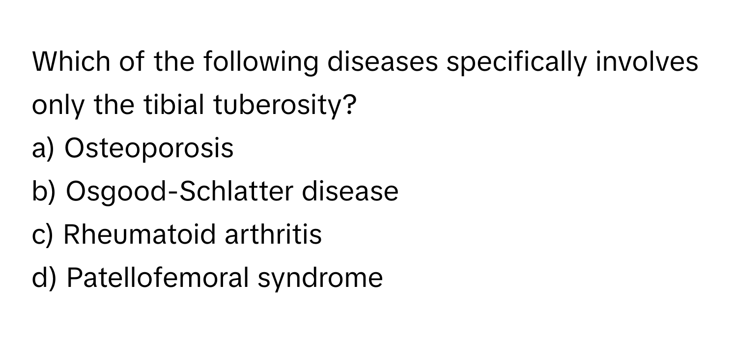 Which of the following diseases specifically involves only the tibial tuberosity?

a) Osteoporosis 
b) Osgood-Schlatter disease 
c) Rheumatoid arthritis 
d) Patellofemoral syndrome