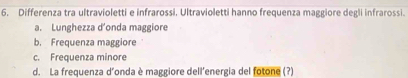 Differenza tra ultravioletti e infrarossi. Ultravioletti hanno frequenza maggiore degli infrarossi.
a. Lunghezza d’onda maggiore
b. Frequenza maggiore
c. Frequenza minore
d. La frequenza d’onda è maggiore dell'energia del fotone (?)