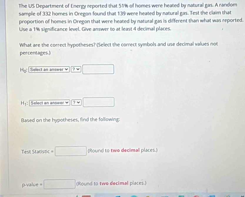 The US Department of Energy reported that 51% of homes were heated by natural gas. A random
sample of 332 homes in Oregon found that 139 were heated by natural gas. Test the claim that
proportion of homes in Oregon that were heated by natural gas is different than what was reported.
Use a 1% significance level. Give answer to at least 4 decimal places.
What are the correct hypotheses? (Select the correct symbols and use decimal values not
percentages.)
Ho: Select an answer ? □
H_1 : Select an answer ? □ 
Based on the hypotheses, find the following:
Test Statistic =□ (Rounc d to two decimal places.)
p-value =□ (Round to two decimal places.)