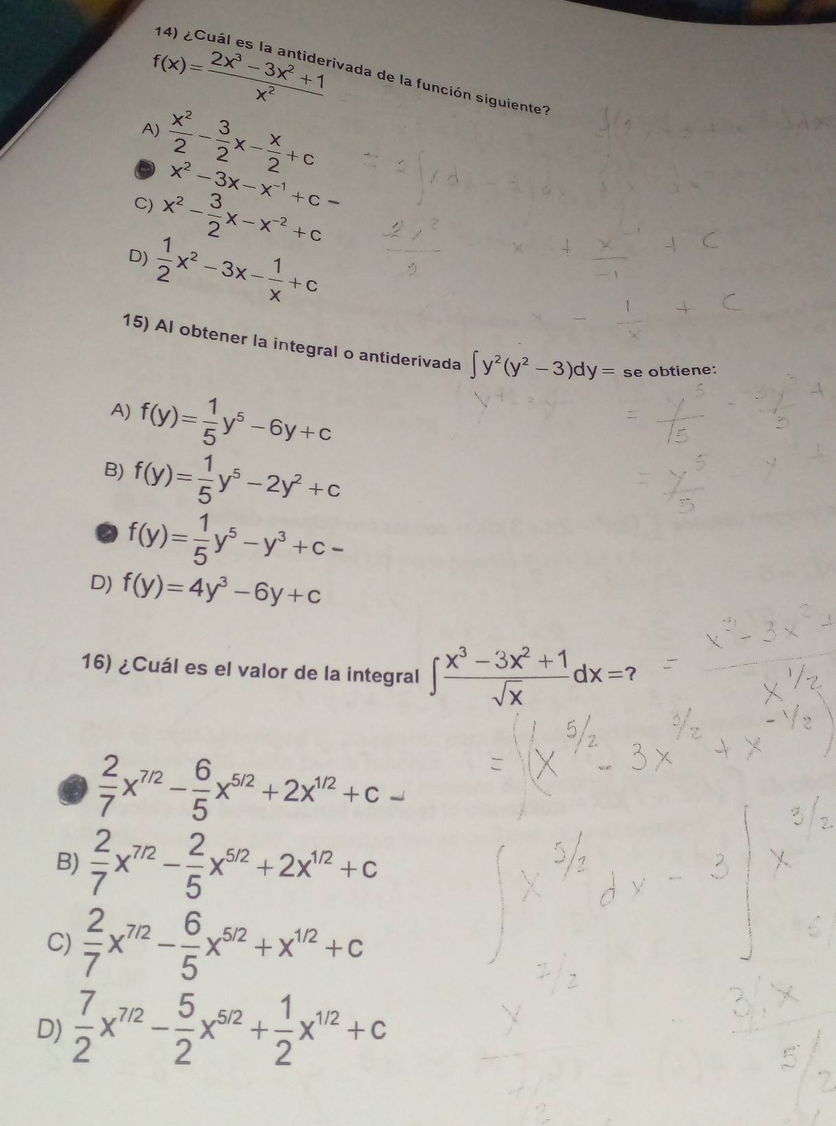 f(x)= (2x^3-3x^2+1)/x^2 
ivada de la función siguiente?
A)  x^2/2 - 3/2 x- x/2 +c
x^2-3x-x^(-1)+c-
C) x^2- 3/2 x-x^(-2)+c
D)  1/2 x^2-3x- 1/x +c
15) Al obtener la integral o antiderivada ∈t y^2(y^2-3)dy= se obtiene:
A) f(y)= 1/5 y^5-6y+c
B) f(y)= 1/5 y^5-2y^2+c
f(y)= 1/5 y^5-y^3+c-
D) f(y)=4y^3-6y+c
16) ¿Cuál es el valor de la integral ∈t  (x^3-3x^2+1)/sqrt(x) dx=?
 2/7 x^(7/2)- 6/5 x^(5/2)+2x^(1/2)+c-
B)  2/7 x^(7/2)- 2/5 x^(5/2)+2x^(1/2)+c
C)  2/7 x^(7/2)- 6/5 x^(5/2)+x^(1/2)+c
D)  7/2 x^(7/2)- 5/2 x^(5/2)+ 1/2 x^(1/2)+c