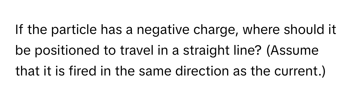 If the particle has a negative charge, where should it be positioned to travel in a straight line? (Assume that it is fired in the same direction as the current.)