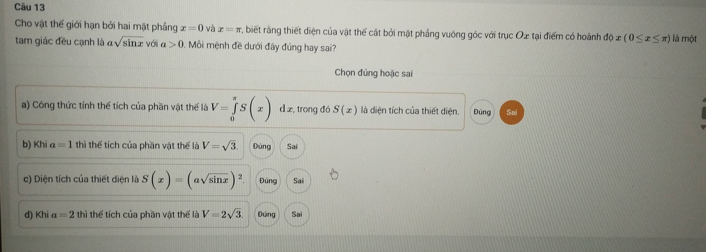 Cho vật thế giới hạn bởi hai mặt phẳng x=0 và x=π , biết rằng thiết diện của vật thế cắt bởi mặt phảng vuông góc với trục Ox tại điểm có hoành dphi x(0≤ x≤ π ) là một
tam giác đều cạnh là asqrt(sin x) với a>0. Mỗi mệnh đề dưới đây đúng hay sai?
Chọn đúng hoặc sai
a) Công thức tính thế tích của phần vật thể là V=∈tlimits _0^((π)S(x) d x, trong đó S(x) là diện tích của thiết diện. Đúng Sai
b) Kh | a=1 thì thể tích của phần vật thế là V=sqrt 3). Đúng Sai
c) Diện tích của thiết diện là S(x)=(asqrt(sin x))^2. Đúng Sai
d) Khi a=2thi thể tích của phần vật thế là V=2sqrt(3). Đúng Sai