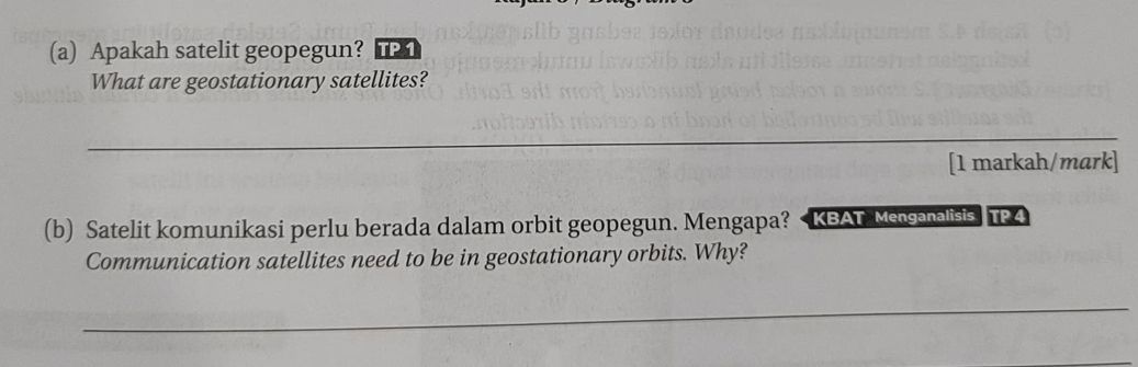 Apakah satelit geopegun? TP 1 
What are geostationary satellites? 
_ 
[1 markah/mark] 
(b) Satelit komunikasi perlu berada dalam orbit geopegun. Mengapa? < KBAT Mensanalisis. TP 4 
Communication satellites need to be in geostationary orbits. Why? 
_