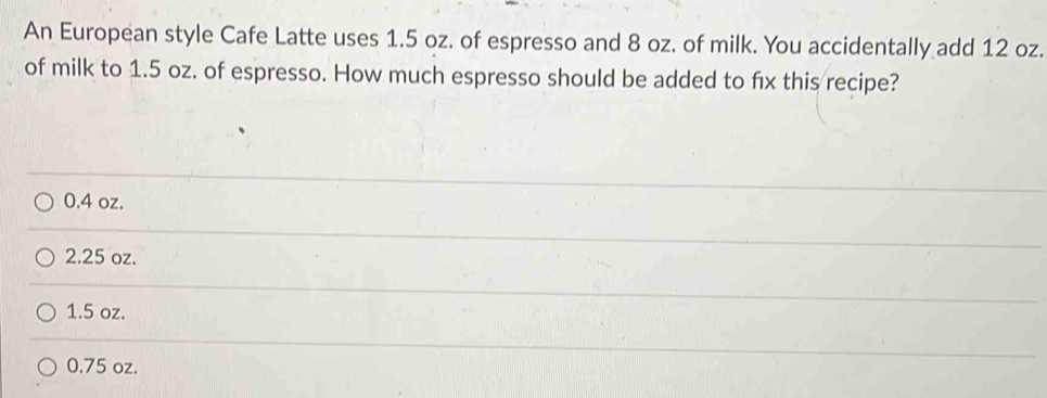 An European style Cafe Latte uses 1.5 oz. of espresso and 8 oz. of milk. You accidentally add 12 oz.
of milk to 1.5 oz. of espresso. How much espresso should be added to fix this recipe?
0.4 oz.
2.25 oz.
1.5 oz.
0.75 oz.