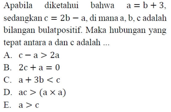 Apabila diketahui bahwa a=b+3, 
sedangkan c=2b-a , di mana a, b, c adalah
bilangan bulatpositif. Maka hubungan yang
tepat antara a dan c adalah ...
A. c-a>2a
B. 2c+a=0
C. a+3b
D. ac>(a* a)
E. a>c