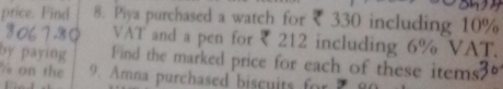 price. Find 8. Piya purchased a watch for ₹ 330 including 10%
3067-80 VAT and a pen for ₹ 212 including 6% VAT. 
by paying Find the marked price for each of these items?“ 
Y on the 9. Amna purchased biscuits forP