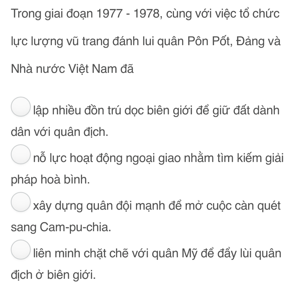 Trong giai đoạn 1977 - 1978, cùng với việc tổ chức
lực lượng vũ trang đánh lui quân Pôn Pốt, Đảng và
Nhà nước Việt Nam đã
lập nhiều đồn trú dọc biên giới để giữ đất dành
dân với quân địch.
lỗ lực hoạt động ngoại giao nhằm tìm kiếm giải
pháp hoà bình.
xây dựng quân đội mạnh để mở cuộc càn quét
sang Cam-pu-chia.
liên minh chặt chẽ với quân Mỹ để đẩy lùi quân
địch ở biên giới.