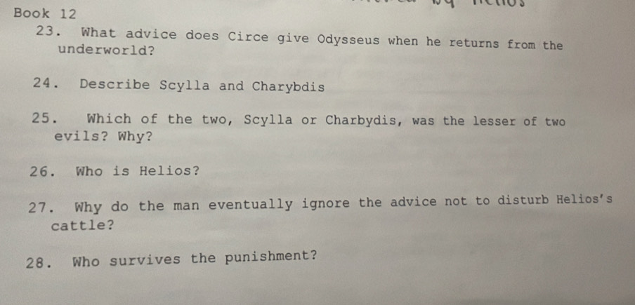 Book 12 
23. What advice does Circe give Odysseus when he returns from the 
underworld? 
24. Describe Scylla and Charybdis 
25. Which of the two, Scylla or Charbydis, was the lesser of two 
evils? Why? 
26. Who is Helios? 
27. Why do the man eventually ignore the advice not to disturb Helios's 
cattle? 
28. Who survives the punishment?