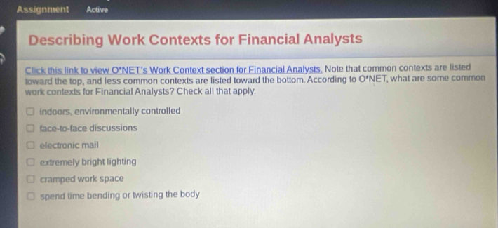 Assignment Active
Describing Work Contexts for Financial Analysts
Click this link to view O^ NET's Work Context section for Financial Analysts. Note that common contexts are listed
loward the top, and less common contexts are listed toward the bottom. According to O'NET what are some common
work contexts for Financial Analysts? Check all that apply.
indoors, environmentally controlled
face-to-face discussions
electronic mail
extremely bright lighting
cramped work space
spend time bending or twisting the body