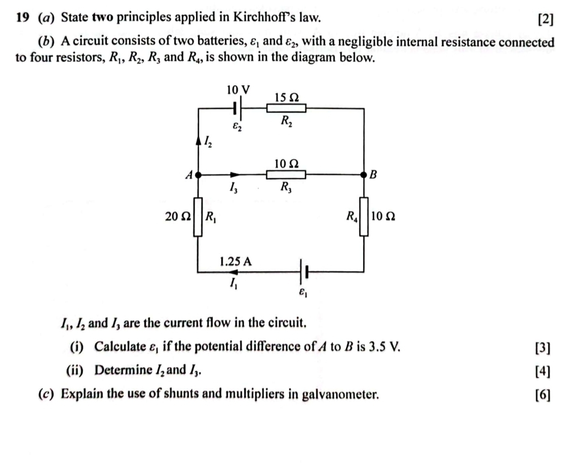 19 (a) State two principles applied in Kirchhoff's law. [2]
(b) A circuit consists of two batteries, varepsilon _1 and varepsilon _2, with a negligible internal resistance connected
to four resistors, R_1,R_2,R_3 and R_4 , is shown in the diagram below.
I_1,I_2 and 1, are the current flow in the circuit.
(i) Calculate varepsilon _1 if the potential difference of A to B is 3.5 V. [3]
(ii) Determine I_2 and I_3. [4]
(c) Explain the use of shunts and multipliers in galvanometer. [6]