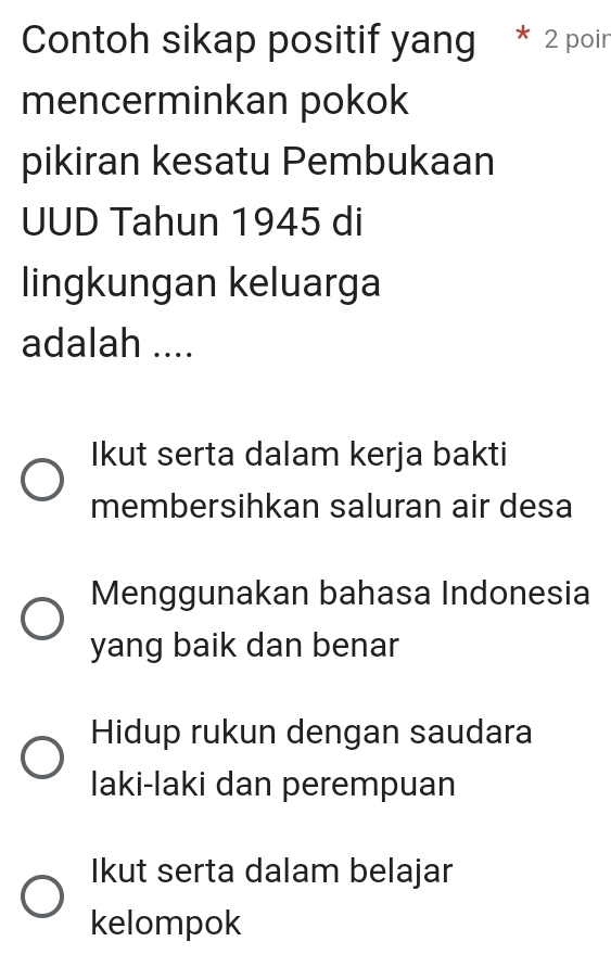 Contoh sikap positif yang 2 poir
mencerminkan pokok
pikiran kesatu Pembukaan
UUD Tahun 1945 di
lingkungan keluarga
adalah ....
Ikut serta dalam kerja bakti
membersihkan saluran air desa
Menggunakan bahasa Indonesia
yang baik dan benar
Hidup rukun dengan saudara
laki-laki dan perempuan
Ikut serta dalam belajar
kelompok