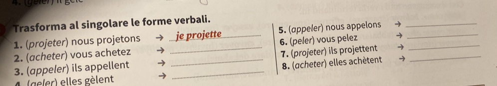 Trasforma al singolare le forme verbali. 
1. (projeter) nous projetons je projette_ 5. (appeler) nous appelons__ 
2. (acheter) vous achetez ___6. (peler) vous pelez__ 
3. (appeler) ils appellent _7. (projeter) ils projettent 
8. (acheter) elles achètent → 
(geler) elles gèlent