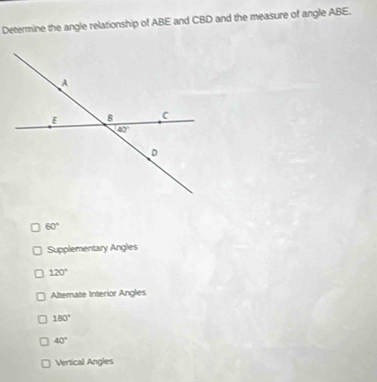 Determine the angle relationship of ABE and CBD and the measure of angle ABE.
60°
Supplementary Angles
120°
Alternate Interior Angles
180°
40°
Vertical Angles