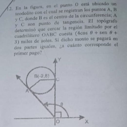 En la figura, en el punto O está ubicado un
teodolito con el cual se registran los puntos A, B
y C, donde B es el centro de la circunferencia; A
y C son punto de tangencia. EI topógrafo
determinó que cercar la región limitado por el
cuadrilátero OABC cuesta (4cos θ +sen θ +
3) miles de soles. Si dicho monto se pagará en
dos partes iguales, ¿a cuánto corresponde el
primer pago?