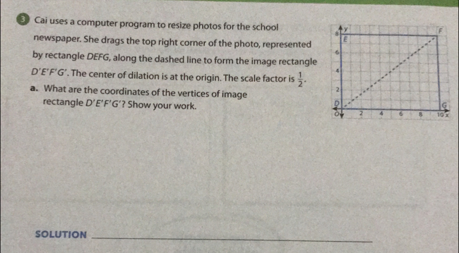 Cai uses a computer program to resize photos for the school 
newspaper. She drags the top right corner of the photo, represented 
by rectangle DEFG, along the dashed line to form the image rectangle
D'E'F'G'. The center of dilation is at the origin. The scale factor is  1/2 . 
a. What are the coordinates of the vertices of image 
rectangle D'E'F'G' ? Show your work. 
SOLUTION_