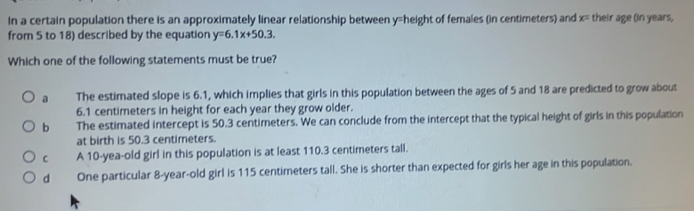 In a certain population there is an approximately linear relationship between y= height of females (in centimeters) and x= their age (in years,
from 5 to 18) described by the equation y=6.1x+50.3. 
Which one of the following statements must be true?
a The estimated slope is 6.1, which implies that girls in this population between the ages of 5 and 18 are predicted to grow about
6.1 centimeters in height for each year they grow older.
b The estimated intercept is 50.3 centimeters. We can conclude from the intercept that the typical height of girls in this population
at birth is 50.3 centimeters.
C A 10-yea-old girl in this population is at least 110.3 centimeters tall.
d One particular 8-year-old girl is 115 centimeters tall. She is shorter than expected for girls her age in this population.