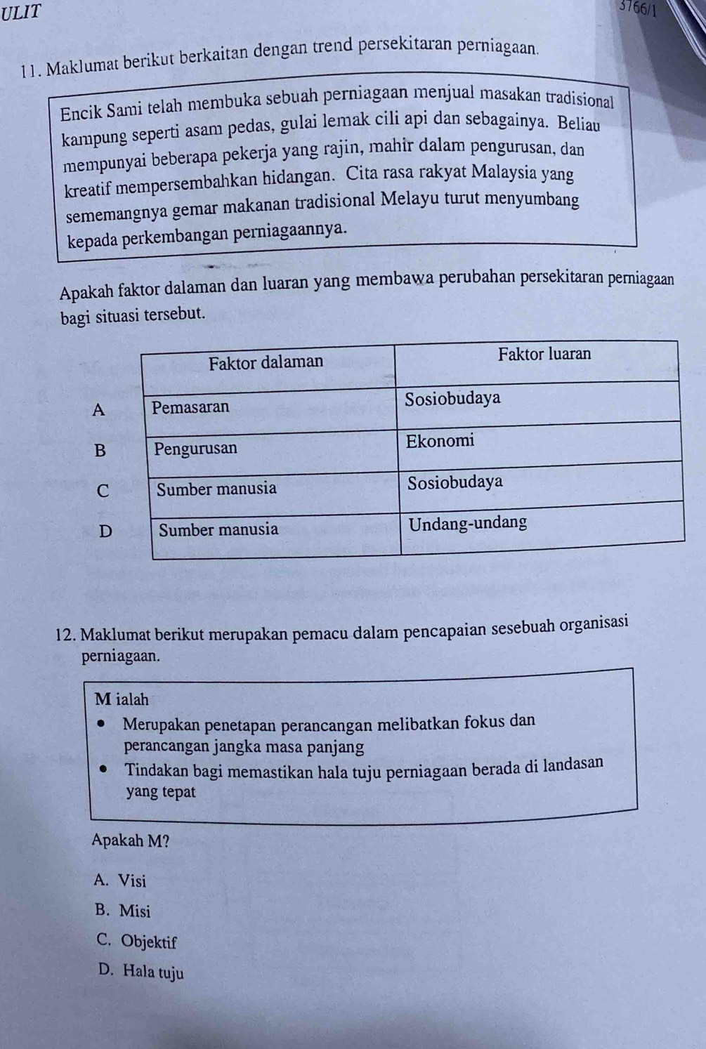 ULIT
3766/1
11. Maklumat berikut berkaitan dengan trend persekitaran perniagaan.
Encik Sami telah membuka sebuah perniagaan menjual masakan tradisional
kampung seperti asam pedas, gulai lemak cili api dan sebagainya. Beliau
mempunyai beberapa pekerja yang rajin, mahir dalam pengurusan, dan
kreatif mempersembahkan hidangan. Cita rasa rakyat Malaysia yang
sememangnya gemar makanan tradisional Melayu turut menyumbang
kepada perkembangan perniagaannya.
Apakah faktor dalaman dan luaran yang membawa perubahan persekitaran perniagaan
bagi situasi tersebut.
12. Maklumat berikut merupakan pemacu dalam pencapaian sesebuah organisasi
perniagaan.
M ialah
Merupakan penetapan perancangan melibatkan fokus dan
perancangan jangka masa panjang
Tindakan bagi memastikan hala tuju perniagaan berada di landasan
yang tepat
Apakah M?
A. Visi
B. Misi
C. Objektif
D. Hala tuju