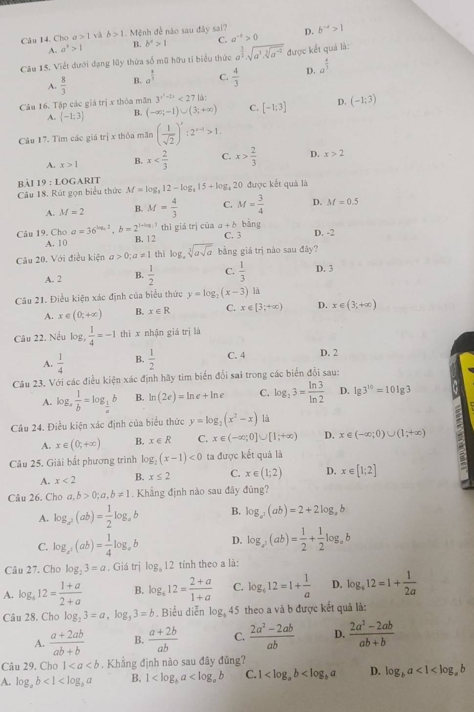 Cho a>1 và b>1. Mệnh đề nào sau đây sai?
A. a^b>1 B. b^a>1 C. a^(-b)>0 D. b^(-a)>1
Câu 15. Viết dưới dạng lũy thừa số mũ hữu tỉ biểu thức a^(frac 3)2,sqrt(a^3.sqrt [3]a^(-2)) được kết quả là:
A.  8/3 
C.
B. a^(frac 8)3  4/3 
D. a^(frac 4)3
Câu 16. Tập các giá trị x thỏa mãn 3^(x^3)-2x<27</tex> là:
A.  -1;3 B. (-∈fty ;-1)∪ (3;+∈fty ) C. [-1;3] D. (-1;3)
Câu 17. Tìm các giá trị x thỏa mãn ( 1/sqrt(2) )^x:2^(x-1)>1.
C.
A. x>1
B. x x> 2/3  D. x>2
bài 19:LO GARIT
Câu 18. Rút gọn biểu thức M=log _812-log _815+log _820 được kết quả là
A. M=2 B. M= 4/3  C. M= 3/4  D. M=0.5
Câu 19. Cho a=36^(log _6)2,b=2^(1+log _2)3 thì giá trị của a+b bằng
C. 3 D. -2
A. 10
B. 12
Câu 20. Với điều kiện a>0;a!= 1 thì log _asqrt[3](asqrt a) bằng giá trị nào sau đây?
C.
A. 2
B.  1/2   1/3  D. 3
Câu 21. Điều kiện xác định của biểu thức y=log _2(x-3) là
A. x∈ (0;+∈fty ) B. x∈ R C. x∈ [3;+∈fty ) D. x∈ (3;+∈fty )
Câu 22. Nếu log  1/4 =-1 thì x nhận giá trị là
A.  1/4   1/2  C. 4 D. 2
B.
Câu 23. Với các điều kiện xác định hãy tìm biến đổi sai trong các biến đổi sau:
A. log _a 1/b =log _ 1/a b B. ln (2e)=ln e+ln e C. log _23= ln 3/ln 2  D. lg 3^(10)=10lg 3
Câu 24. Điều kiện xác định của biểu thức y=log _2(x^2-x) là
A. x∈ (0;+∈fty ) B. x∈ R C. x∈ (-∈fty ;0]∪ [1;+∈fty ) D. x∈ (-∈fty ;0)∪ (1;+∈fty )
Câu 25. Giải bất phương trình log _2(x-1)<0</tex> ta được kết quả là
A. x<2</tex>
B. x≤ 2 x∈ (1;2) D. x∈ [1;2]
C.
Câu 26. Cho a,b>0;a,b!= 1. Khẳng định nào sau đây đúng?
B.
A. log _a^2(ab)= 1/2 log _ab log _a^2(ab)=2+2log _ab
C. log _a^2(ab)= 1/4 log _ab D. log _a^2(ab)= 1/2 + 1/2 log _ab
Câu 27. Cho log _23=a. Giá trị log _612 tính theo a là:
A. log _612= (1+a)/2+a  B. log _612= (2+a)/1+a  C. log _612=1+ 1/a  D. log _612=1+ 1/2a 
Câu 28. Cho log _23=a,log _53=b. Biểu diễn . log _645 theo a và b được kết quả là:
A.  (a+2ab)/ab+b  B.  (a+2b)/ab  C.  (2a^2-2ab)/ab  D.  (2a^2-2ab)/ab+b 
Câu 29. Cho 1. Khẳng định nào sau đây đúng?
A. log _ab<1<log _ba B. 1 C. 1 D. log _ba<1<log _ab