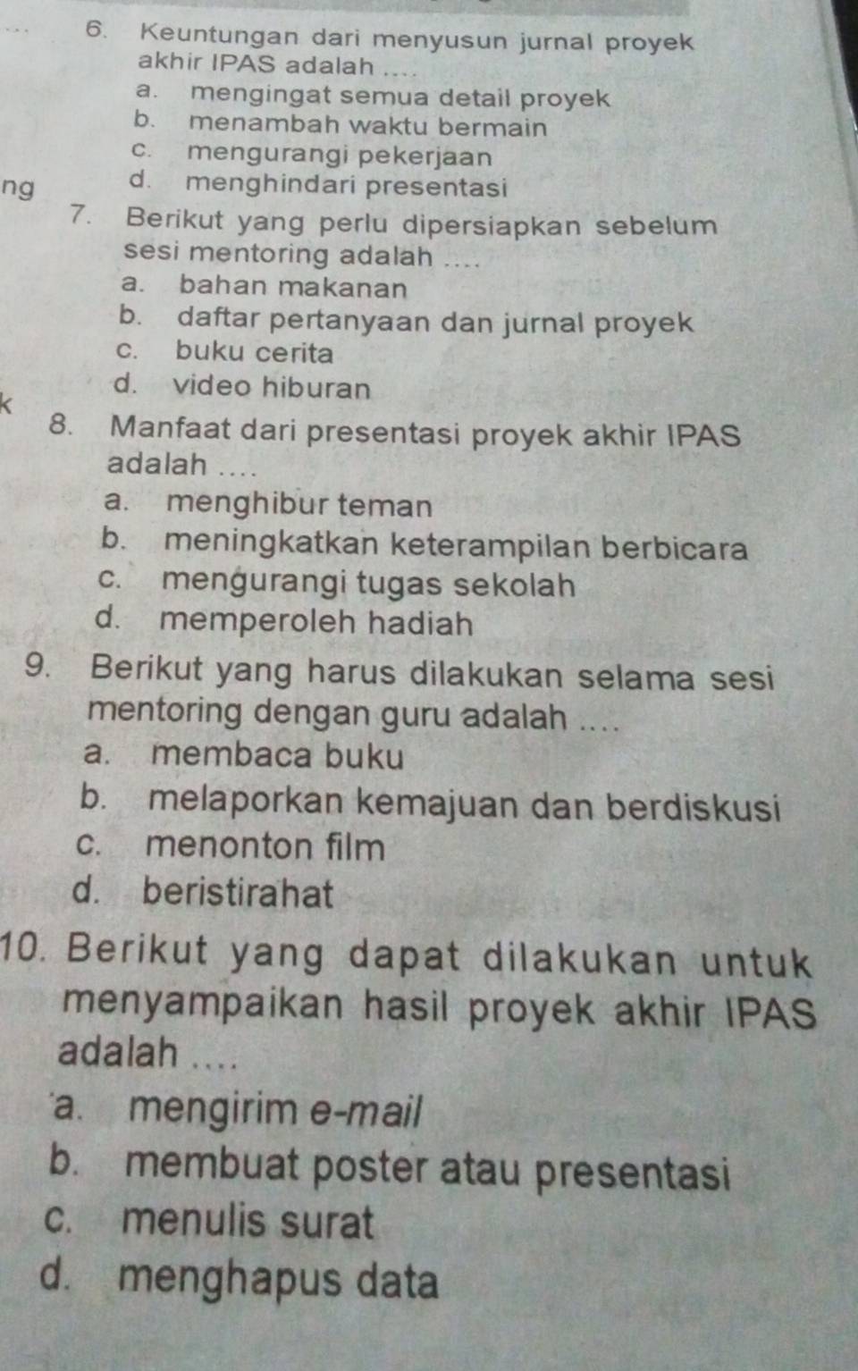 Keuntungan dari menyusun jurnal proyek
akhir IPAS adalah ....
a. mengingat semua detail proyek
b. menambah waktu bermain
c. mengurangi pekerjaan
ng d. menghindari presentasi
7. Berikut yang perlu dipersiapkan sebelum
sesi mentoring adalah ....
a. bahan makanan
b. daftar pertanyaan dan jurnal proyek
c. buku cerita
d. video hiburan
8. Manfaat dari presentasi proyek akhir IPAS
adalah ....
a. menghibur teman
b. meningkatkan keterampilan berbicara
c. menġurangi tugas sekolah
d. memperoleh hadiah
9. Berikut yang harus dilakukan selama sesi
mentoring dengan guru adalah ....
a. membaca buku
b. melaporkan kemajuan dan berdiskusi
c. menonton film
d. beristirahat
10. Berikut yang dapat dilakukan untuk
menyampaikan hasil proyek akhir IPAS
adalah ....
a. mengirim e-mail
b. membuat poster atau presentasi
c. menulis surat
d. menghapus data