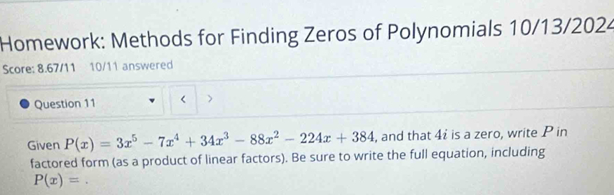 Homework: Methods for Finding Zeros of Polynomials 10/13/2024 
Score: 8.67/11 10/11 answered 
Question 11 
Given P(x)=3x^5-7x^4+34x^3-88x^2-224x+384 , and that 4i is a zero, write P in 
factored form (as a product of linear factors). Be sure to write the full equation, including
P(x)=