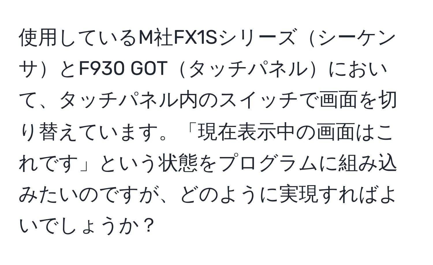 使用しているM社FX1SシリーズシーケンサとF930 GOTタッチパネルにおいて、タッチパネル内のスイッチで画面を切り替えています。「現在表示中の画面はこれです」という状態をプログラムに組み込みたいのですが、どのように実現すればよいでしょうか？