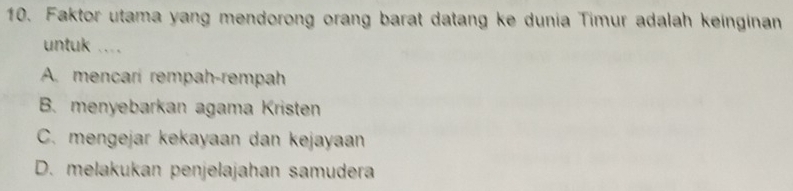 Faktor utama yang mendorong orang barat datang ke dunia Timur adalah keinginan
untuk ....
A. mencari rempah-rempah
B. menyebarkan agama Kristen
C. mengejar kekayaan dan kejayaan
D. melakukan penjelajahan samudera