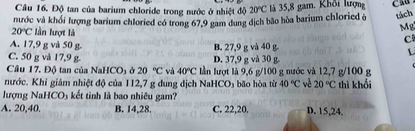 Độ tan của barium chloride trong nước ở nhiệt độ 20°C là 35,8 gam. Khổi lượng
nước và khối lượng barium chloried có trong 67, 9 gam dung dịch bão hòa barium chloried ở tách
20°C lần lượt là
Mg
C
A. 17,9 g và 50 g. B. 27,9 g và 40 g.
L
C. 50 g và 17,9 g. D. 37,9 g và 30 g.
Câu 17. Độ tan của NaHCO3 ở 20°C và 40°C lần lượt là 9,6 g/100 g nước và 12, 7 g/100 g
nước. Khi giảm nhiệt độ của 112,7 g dung dịch NaHC D_3 bão hòa từ 40°C về 20°C thì khối
lượng NaHCO₃ kết tinh là bao nhiêu gam?
A. 20, 40. B. 14, 28. C. 22, 20. D. 15, 24.