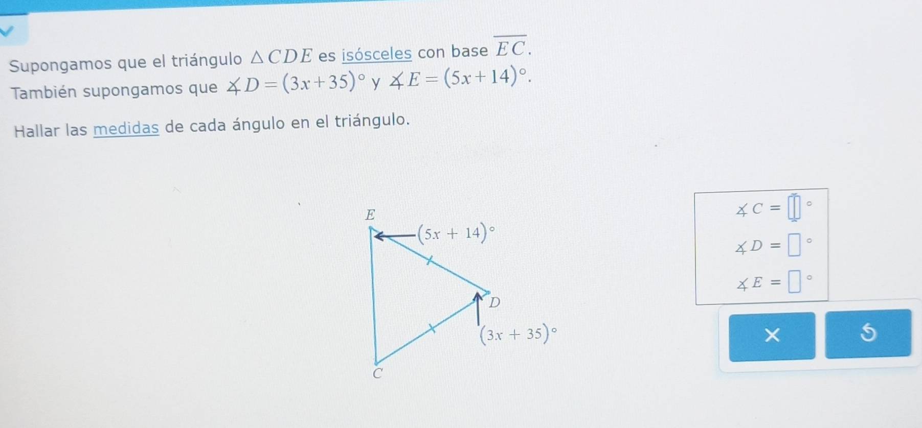 Supongamos que el triángulo △ CDE es isósceles con base overline EC.
También supongamos que ∠ D=(3x+35)^circ  y ∠ E=(5x+14)^circ .
Hallar las medidas de cada ángulo en el triángulo.
∠ C=□°
∠ D=□°
∠ E=□°
×