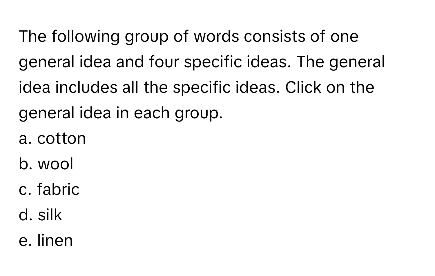 The following group of words consists of one general idea and four specific ideas. The general idea includes all the specific ideas. Click on the general idea in each group.

a. cotton 
b. wool 
c. fabric 
d. silk 
e. linen