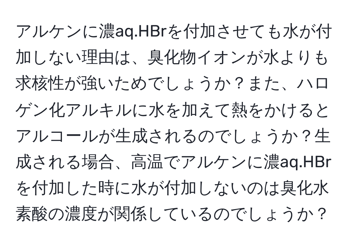 アルケンに濃aq.HBrを付加させても水が付加しない理由は、臭化物イオンが水よりも求核性が強いためでしょうか？また、ハロゲン化アルキルに水を加えて熱をかけるとアルコールが生成されるのでしょうか？生成される場合、高温でアルケンに濃aq.HBrを付加した時に水が付加しないのは臭化水素酸の濃度が関係しているのでしょうか？