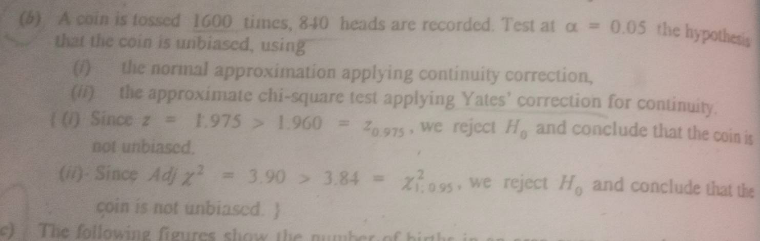 A coin is tossed 1600 times, 840 heads are recorded. Test at alpha =0.05 the hypothesis 
that the coin is unbiased, using 
(/) the normal approximation applying continuity correction, 
(#/) the approximate chi-square test applying Yates’ correction for continuity. 
 (/) Since z=1.975>1.960=z_0.975 , we reject H_0 and conclude that the coin is 
not unbiased. 
(ii)· Since Adj chi^2=3.90>3.84=chi _(1;0.95)^2 , we reject H_0 and conclude that the 
coin is not unbiased.  
c T he following figures show the nu mber