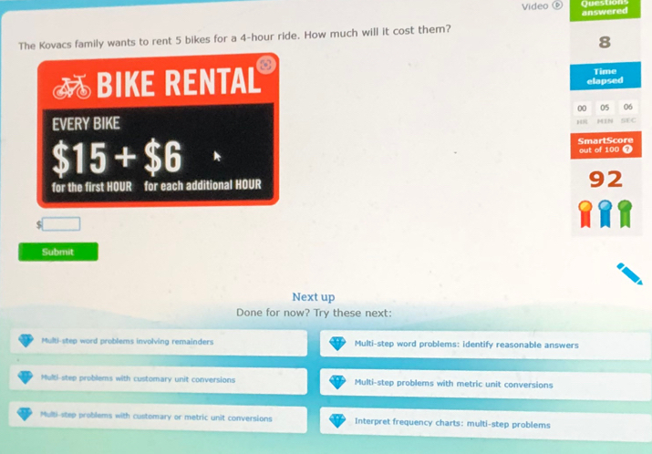 Video⑥ Question
answered
The Kovacs family wants to rent 5 bikes for a 4-hour ride. How much will it cost them?
8
— BIKE RENTAL
Time
elapsed
00 05 06
EVERY BIKE MIN SEC
H
$15+$6
SmartScore out of 100 7
for the first HOUR for each additional HOUR 92
$
Submit
Next up
Done for now? Try these next:
Multi-step word problems involving remainders Multi-step word problems: identify reasonable answers
Multi-step problems with customary unit conversions Multi-step problems with metric unit conversions
Multi-step problems with customary or metric unit conversions interpret frequency charts: multi-step problems