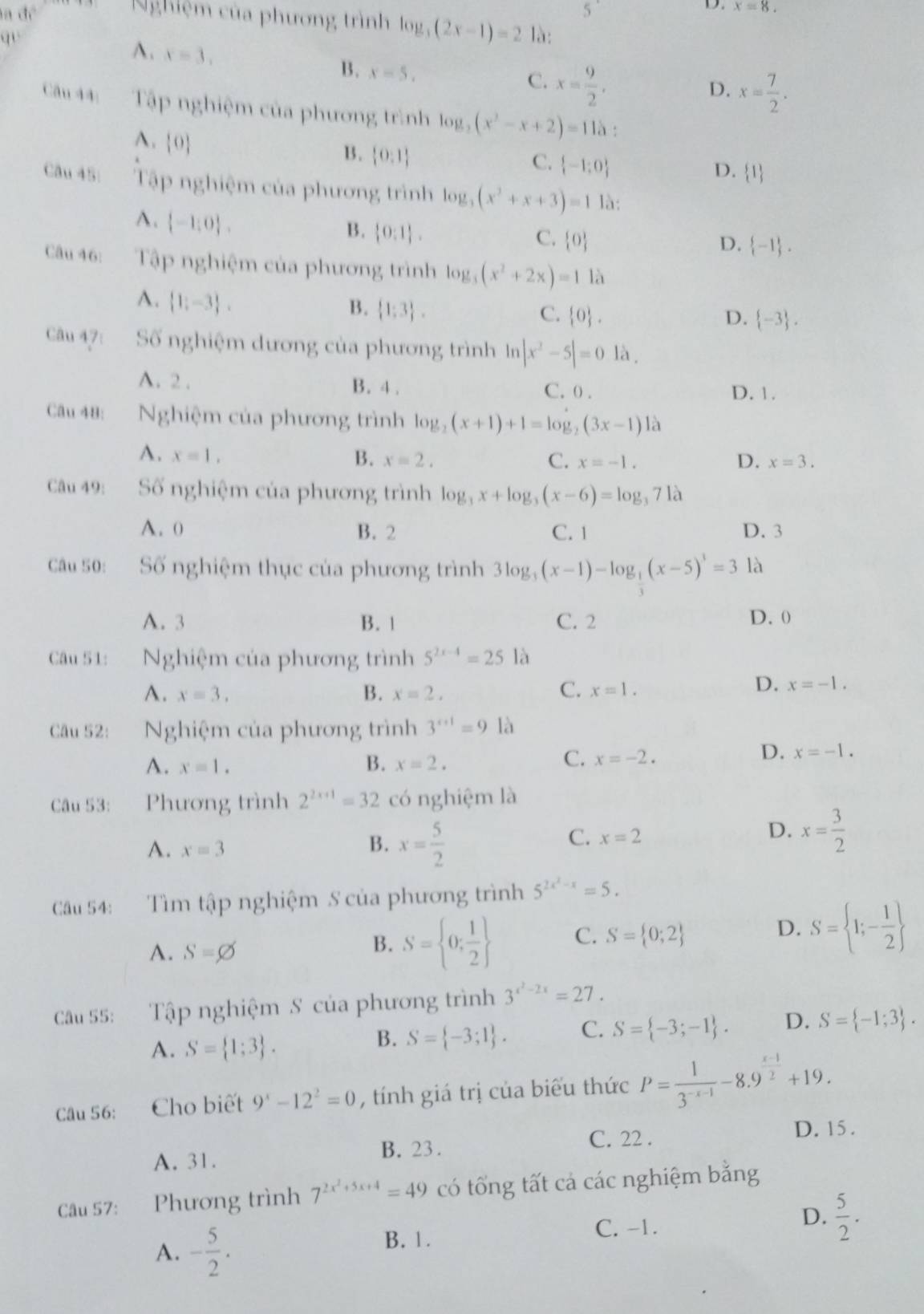 a đề 5^(·) x=8.
Nghiệm của phương trình log _3(2x-1)=2
qu là:
A. x=3. B. x=5.
C. x= 9/2 ,
D. x= 7/2 .
Câu 44: Tập nghiệm của phương trình log _2(x^2-x+2)=115.
A. 0
C.
B.  0,1  -1;0 D. 1
Câu 45: Tập nghiệm của phương trình log _3(x^2+x+3)=1 là:
A.  -1:0 .
B.  0:1 .
C.  0 D.  -1 .
Câu 46: Tập nghiệm của phương trình log _3(x^2+2x)=11 à
A.  1;-3 ,
B.  1;3 .
C.  0 . D.  -3 .
Câu 47: Số nghiệm dương của phương trình In |x^2-5|=01lambda
A. 2 . B. 4 . C. 0 . D. 1.
Câu 48: Nghiệm của phương trình log _2(x+1)+1=log _2(3x-1)12
A. x=1, B. x=2. C. x=-1. D. x=3.
Câu 49: Số nghiệm của phương trình log _3x+log _3(x-6)=log _371a
A. 0 B. 2 C. 1 D. 3
Câu 50: Số nghiệm thục của phương trình 3log _3(x-1)-log _ 1/3 (x-5)^3=3 là
A. 3 B. 1 C. 2 D. 0
Câu 51: Nghiệm của phương trình 5^(2x-4)=25 là
A. x=3. B. x=2, C. x=1.
D. x=-1.
Câu 52: Nghiệm của phương trình 3^(x+1)=9 là
C.
A. x=1. B. x=2. x=-2.
D. x=-1.
Câu 53: Phương trình 2^(2x+1)=32 có nghiệm là
D. x= 3/2 
A. x=3
B. x= 5/2 
C. x=2
Câu 54: Tìm tập nghiệm S của phương trình 5^(2x^2)-x=5.
A. S=varnothing
B. S= 0; 1/2  C. S= 0;2 D. S= 1;- 1/2 
Câu 55: Tập nghiệm S của phương trình 3^(x^2)-2x=27.
A. S= 1;3 .
B. S= -3;1 . C. S= -3;-1 . D. S= -1;3 .
Câu 56: Cho biết 9^x-12^2=0 , tính giá trị của biểu thức P= 1/3^(-x-1) -8.9^(frac x-1)2+19.
C. 22 . D. 15 .
A. 31. B. 23.
Câu 57: Phương trình 7^(2x^2)+5x+4=49 có tổng tất cả các nghiệm bằng
A. - 5/2 .
B. 1. C. -1. D.  5/2 .