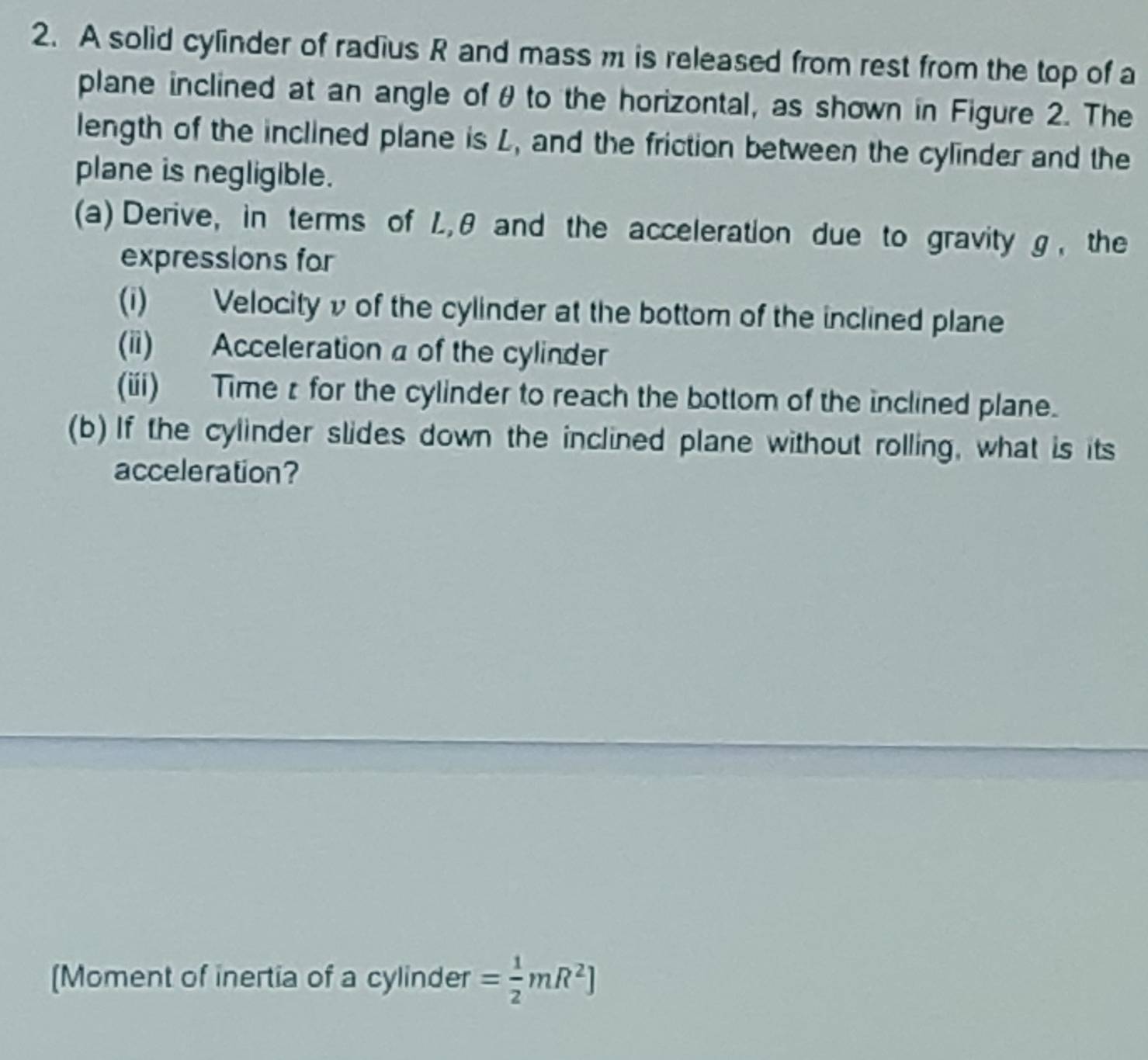 A solid cylinder of radius R and mass m is released from rest from the top of a 
plane inclined at an angle of θ to the horizontal, as shown in Figure 2. The 
length of the inclined plane is L, and the friction between the cylinder and the 
plane is negligible. 
(a) Derive, in terms of L, θ and the acceleration due to gravity g , the 
expressions for 
(i) Velocity v of the cylinder at the bottom of the inclined plane 
(ii) Acceleration a of the cylinder 
(ii) Timez for the cylinder to reach the bottom of the inclined plane. 
(b) If the cylinder slides down the inclined plane without rolling, what is its 
acceleration? 
[Moment of inertia of a cylinder = 1/2 mR^2]